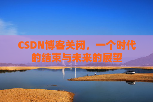 CSDN博客关闭，一个时代的结束与未来的展望